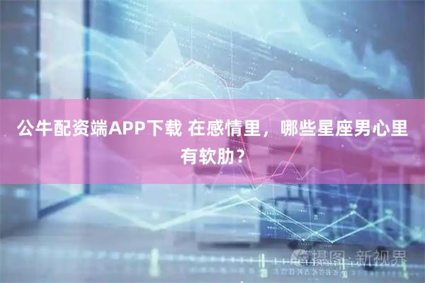 公牛配资端APP下载 在感情里，哪些星座男心里有软肋？