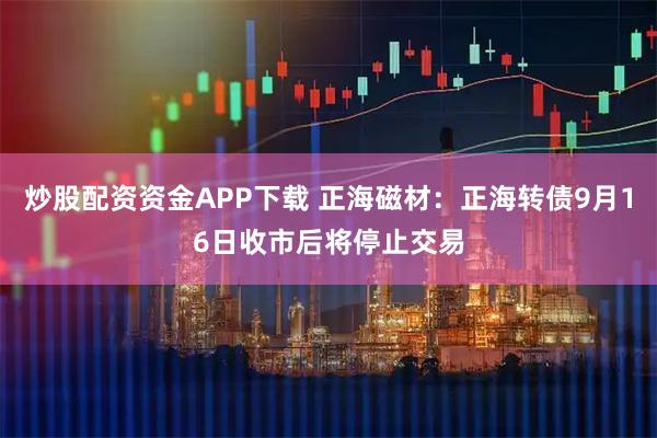 炒股配资资金APP下载 正海磁材：正海转债9月16日收市后将停止交易