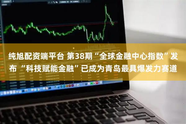纯旭配资端平台 第38期“全球金融中心指数”发布 “科技赋能金融”已成为青岛最具爆发力赛道
