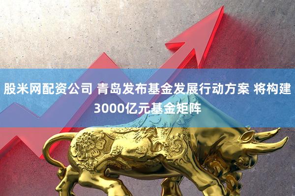 股米网配资公司 青岛发布基金发展行动方案 将构建3000亿元基金矩阵