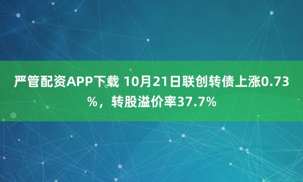 严管配资APP下载 10月21日联创转债上涨0.73%，转股溢价率37.7%