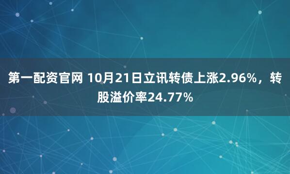 第一配资官网 10月21日立讯转债上涨2.96%，转股溢价率24.77%