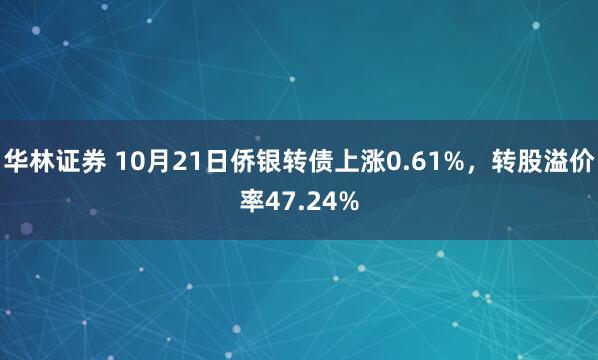 华林证券 10月21日侨银转债上涨0.61%，转股溢价率47.24%