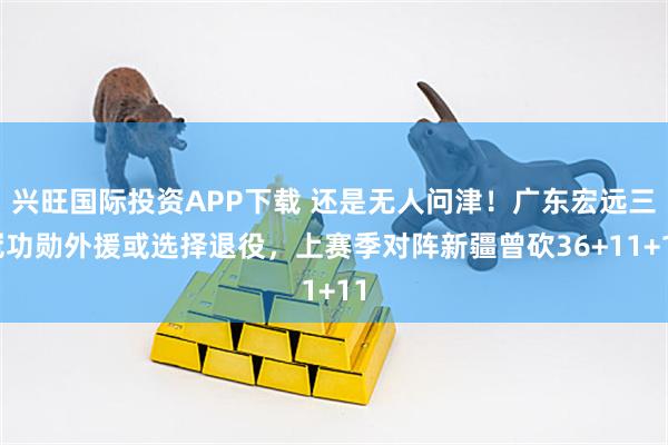 兴旺国际投资APP下载 还是无人问津！广东宏远三冠功勋外援或选择退役，上赛季对阵新疆曾砍36+11+11