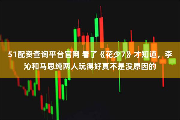 51配资查询平台官网 看了《花少7》才知道，李沁和马思纯两人玩得好真不是没原因的