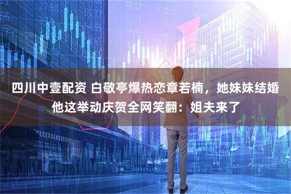 四川中壹配资 白敬亭爆热恋章若楠，她妹妹结婚他这举动庆贺全网笑翻：姐夫来了