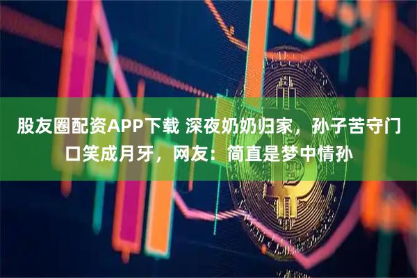 股友圈配资APP下载 深夜奶奶归家,孙子苦守门口笑成月牙,网友:简直是梦中情孙