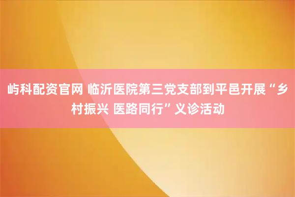 屿科配资官网 临沂医院第三党支部到平邑开展“乡村振兴 医路同行”义诊活动