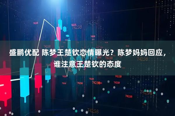 盛鹏优配 陈梦王楚钦恋情曝光？陈梦妈妈回应，谁注意王楚钦的态度