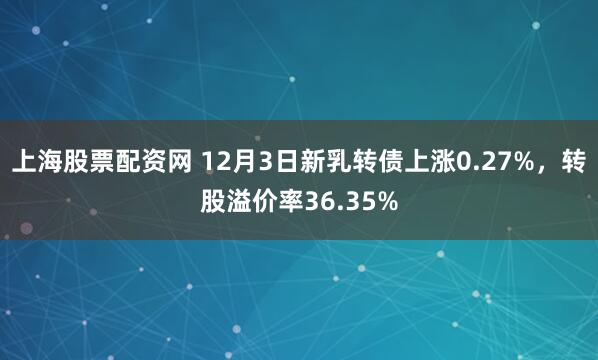 上海股票配资网 12月3日新乳转债上涨0.27%,转股溢价率36.35%