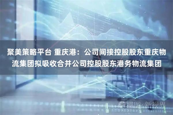 聚美策略平台 重庆港：公司间接控股股东重庆物流集团拟吸收合并公司控股股东港务物流集团