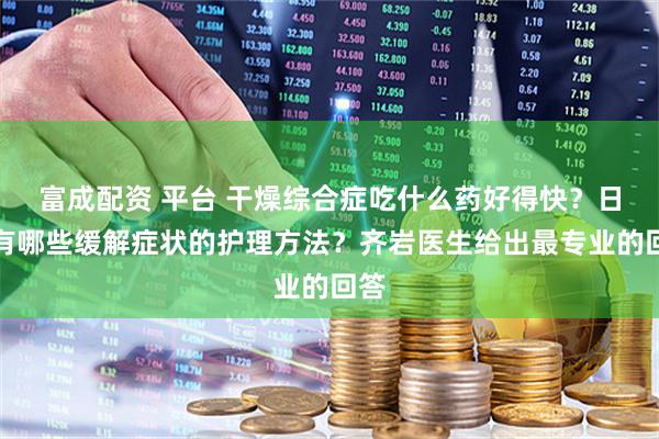 富成配资 平台 干燥综合症吃什么药好得快？日常有哪些缓解症状的护理方法？齐岩医生给出最专业的回答