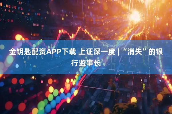 金钥匙配资APP下载 上证深一度 | “消失”的银行监事长