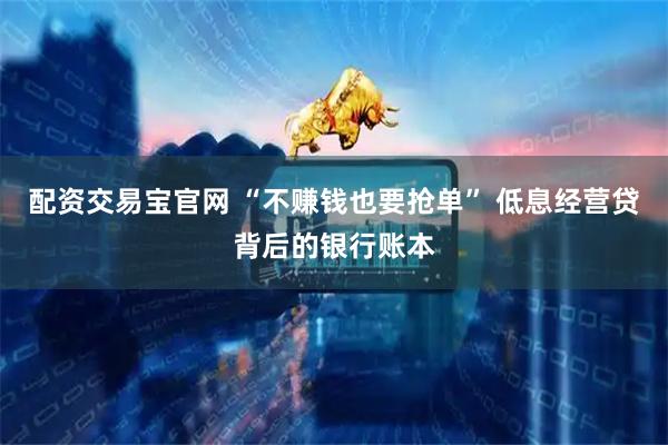 配资交易宝官网 “不赚钱也要抢单” 低息经营贷背后的银行账本