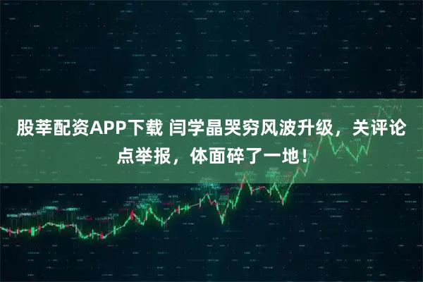 股莘配资APP下载 闫学晶哭穷风波升级，关评论点举报，体面碎了一地！