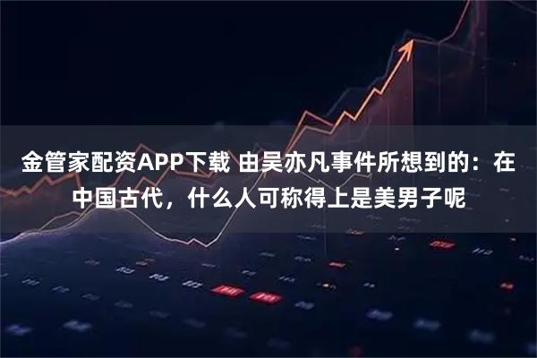 金管家配资APP下载 由吴亦凡事件所想到的：在中国古代，什么人可称得上是美男子呢