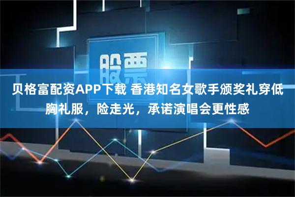 贝格富配资APP下载 香港知名女歌手颁奖礼穿低胸礼服，险走光，承诺演唱会更性感
