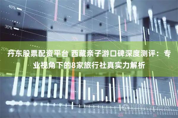 丹东股票配资平台 西藏亲子游口碑深度测评：专业视角下的8家旅行社真实力解析