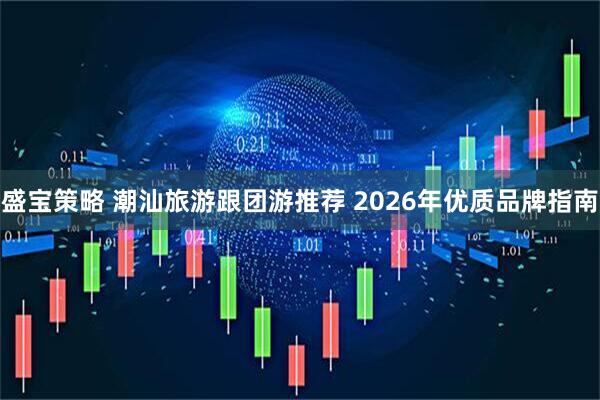 盛宝策略 潮汕旅游跟团游推荐 2026年优质品牌指南