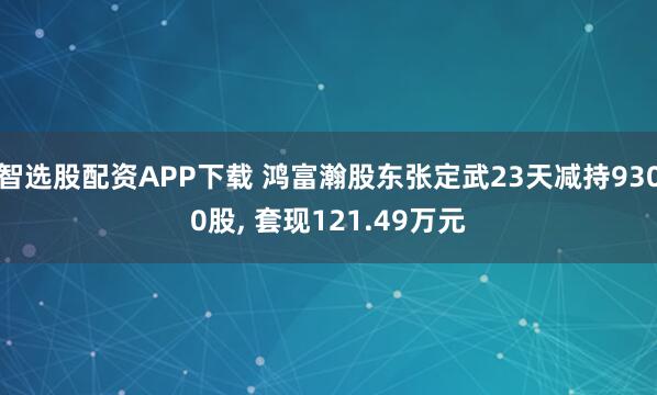 智选股配资APP下载 鸿富瀚股东张定武23天减持9300股, 套现121.49万元