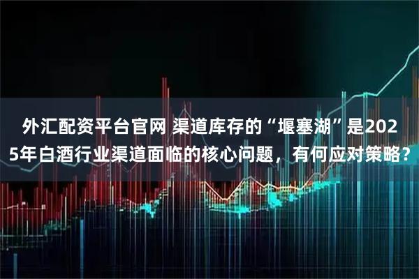 外汇配资平台官网 渠道库存的“堰塞湖”是2025年白酒行业渠道面临的核心问题，有何应对策略？