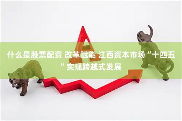 什么是股票配资 改革赋能 江西资本市场“十四五”实现跨越式发展