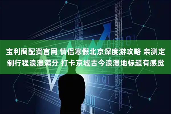 宝利阁配资官网 情侣寒假北京深度游攻略 亲测定制行程浪漫满分 打卡京城古今浪漫地标超有感觉