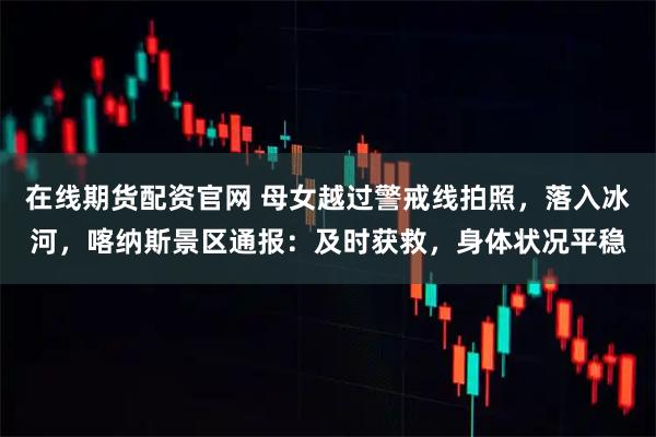 在线期货配资官网 母女越过警戒线拍照，落入冰河，喀纳斯景区通报：及时获救，身体状况平稳