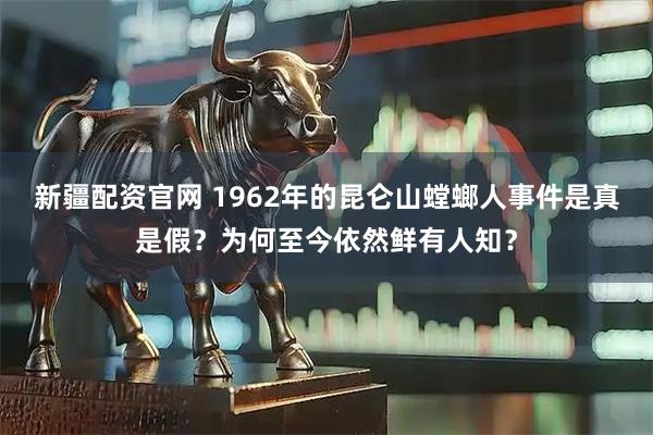 新疆配资官网 1962年的昆仑山螳螂人事件是真是假？为何至今依然鲜有人知？