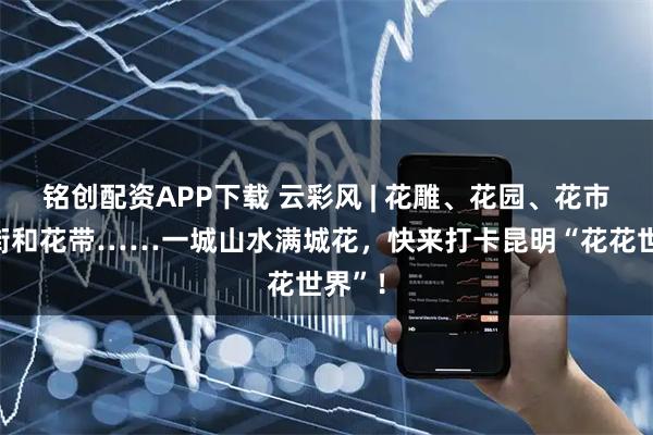 铭创配资APP下载 云彩风 | 花雕、花园、花市、花街和花带……一城山水满城花，快来打卡昆明“花花世界”！
