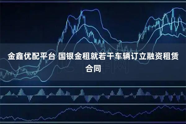 金鑫优配平台 国银金租就若干车辆订立融资租赁合同
