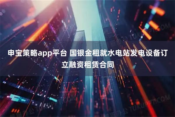 申宝策略app平台 国银金租就水电站发电设备订立融资租赁合同