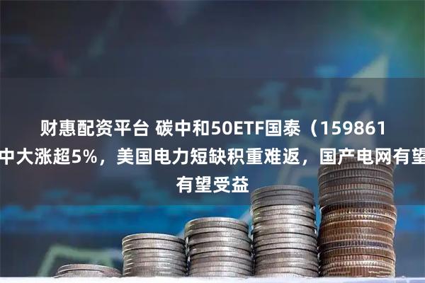 财惠配资平台 碳中和50ETF国泰（159861）盘中大涨超5%，美国电力短缺积重难返，国产电网有望受益