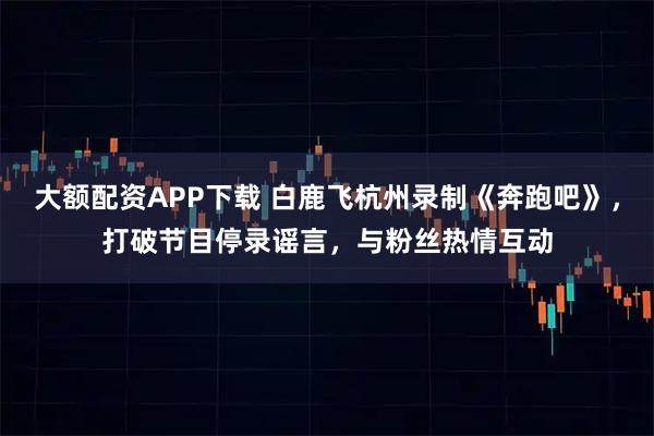 大额配资APP下载 白鹿飞杭州录制《奔跑吧》,打破节目停录谣言,与粉丝热情互动