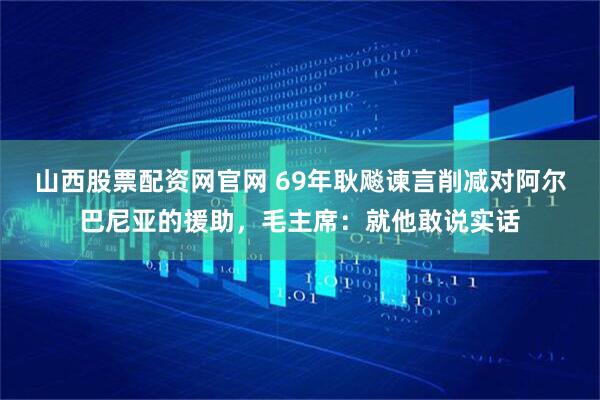 山西股票配资网官网 69年耿飚谏言削减对阿尔巴尼亚的援助，毛主席：就他敢说实话