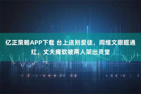 亿正策略APP下载 台上送别爱徒，阎维文眼眶通红，丈夫瘫软被两人架出灵堂